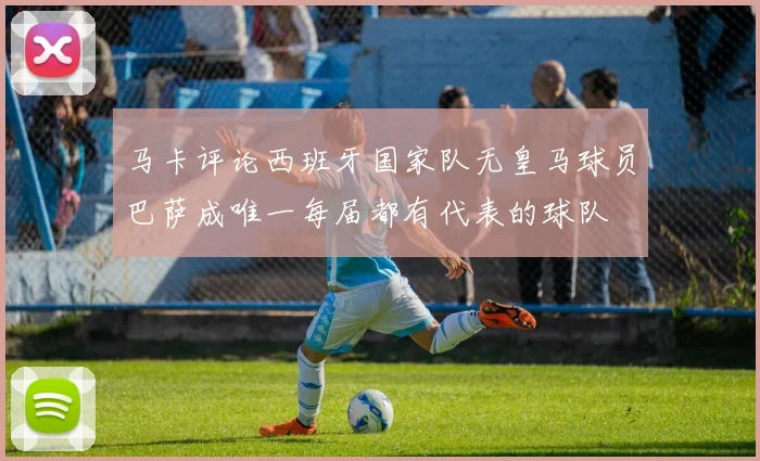 马卡评论西班牙国家队无皇马球员巴萨成唯一每届都有代表的球队