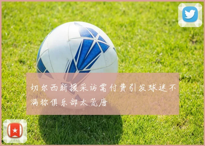 切尔西新援采访需付费引发球迷不满称俱乐部太荒唐