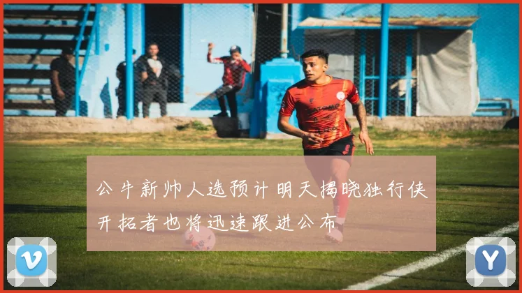 公牛新帅人选预计明天揭晓独行侠开拓者也将迅速跟进公布