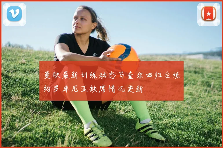曼联最新训练动态马奎尔回归合练约罗库尼亚缺席情况更新