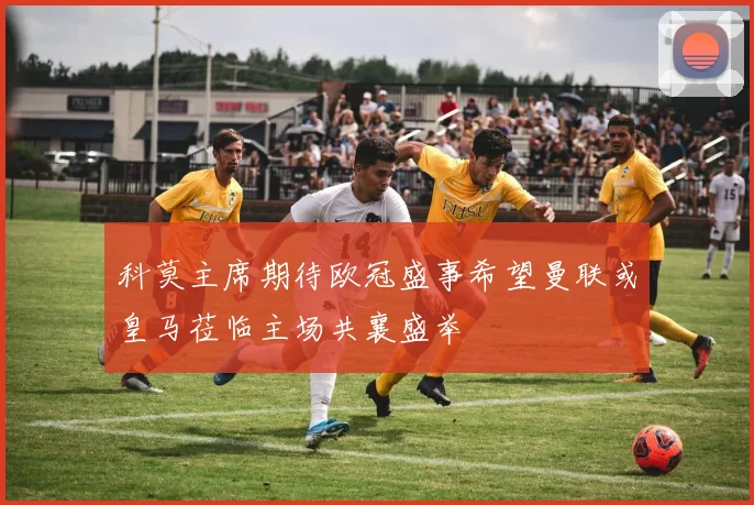 科莫主席期待欧冠盛事希望曼联或皇马莅临主场共襄盛举