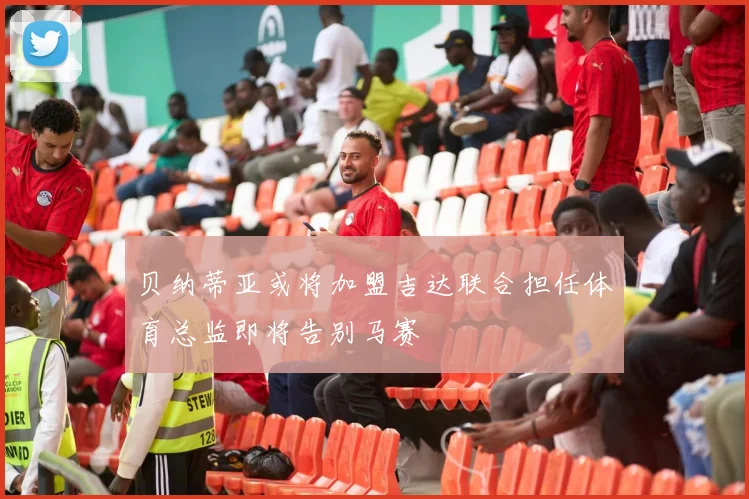 贝纳蒂亚或将加盟吉达联合担任体育总监即将告别马赛