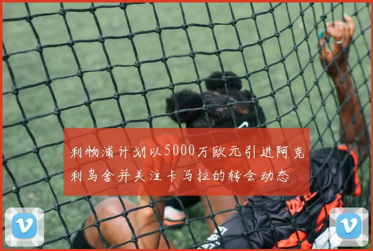 利物浦计划以5000万欧元引进阿克利乌舍并关注卡马拉的转会动态