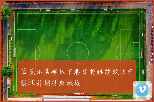 因莫比莱确认下赛季将继续效力巴黎FC并期待新挑战