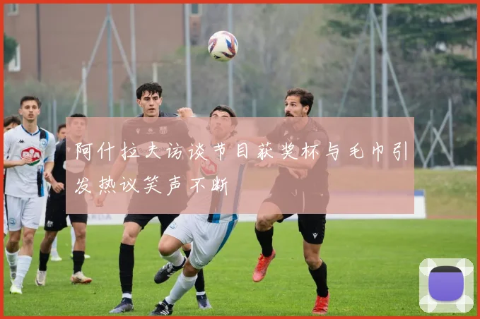 阿什拉夫访谈节目获奖杯与毛巾引发热议笑声不断