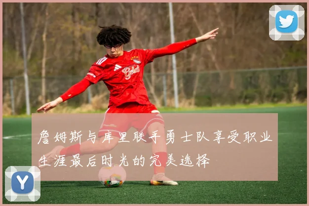 詹姆斯与库里联手勇士队享受职业生涯最后时光的完美选择
