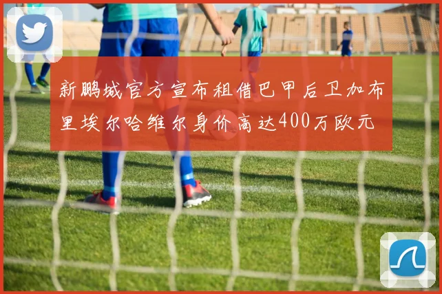 新鹏城官方宣布租借巴甲后卫加布里埃尔哈维尔身价高达400万欧元