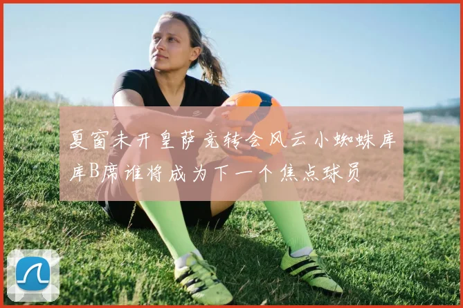 夏窗未开皇萨竞转会风云小蜘蛛库库B席谁将成为下一个焦点球员
