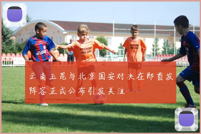 云南玉昆与北京国安对决在即首发阵容正式公布引发关注