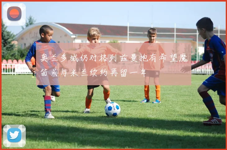 奥兰多城仍对格列兹曼抱有希望魔笛或与米兰续约再留一年