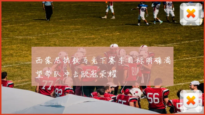 西蒙尼执教马竞下赛季目标明确渴望带队冲击欧冠荣耀