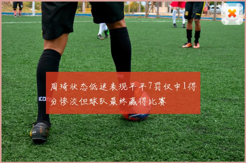 周琦状态低迷表现平平7罚仅中1得分惨淡但球队最终赢得比赛