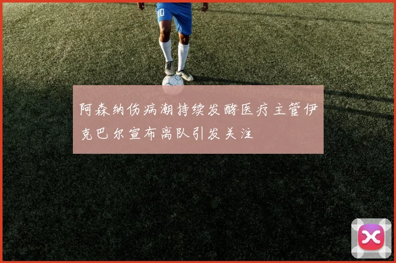 阿森纳伤病潮持续发酵医疗主管伊克巴尔宣布离队引发关注