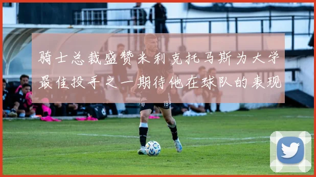 骑士总裁盛赞米利克托马斯为大学最佳投手之一期待他在球队的表现