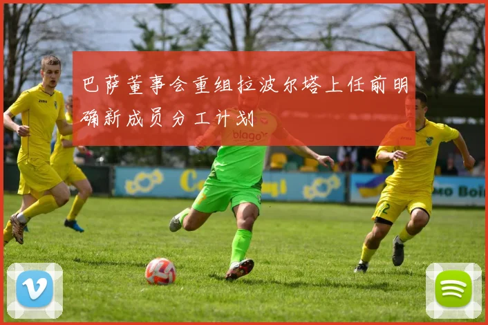 巴萨董事会重组拉波尔塔上任前明确新成员分工计划