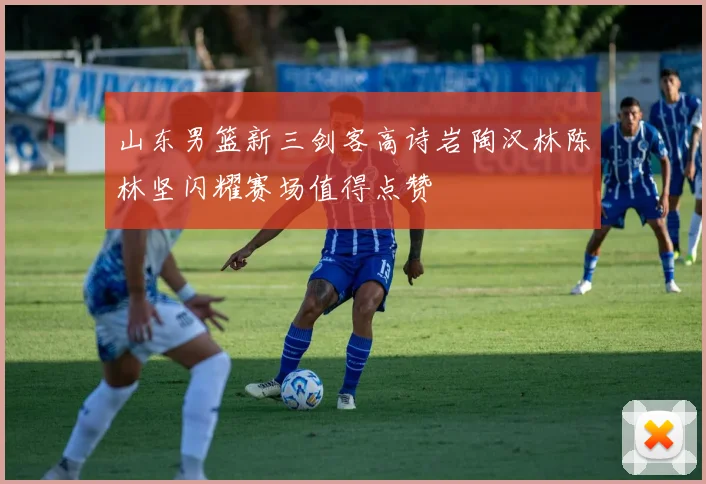 山东男篮新三剑客高诗岩陶汉林陈林坚闪耀赛场值得点赞