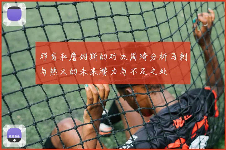 邓肯和詹姆斯的对决周琦分析马刺与热火的未来潜力与不足之处