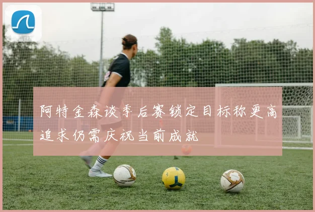 阿特金森谈季后赛锁定目标称更高追求仍需庆祝当前成就