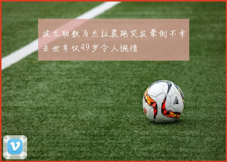 波兰助教马杰拉晨跑突发晕倒不幸去世年仅49岁令人惋惜