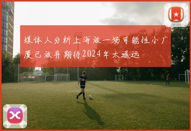 媒体人分析上海放一场可能性小广厦已放弃期待2024年太遥远