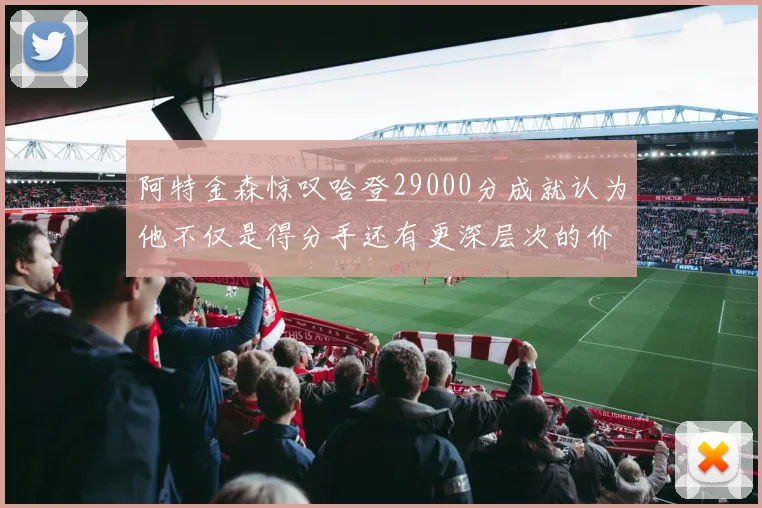 阿特金森惊叹哈登29000分成就认为他不仅是得分手还有更深层次的价值