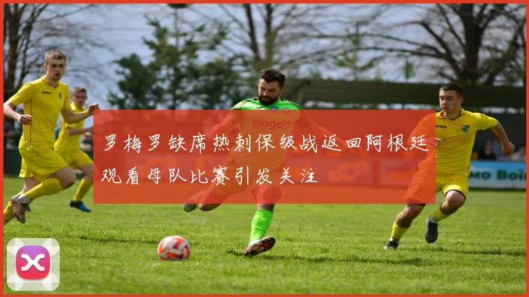 罗梅罗缺席热刺保级战返回阿根廷观看母队比赛引发关注