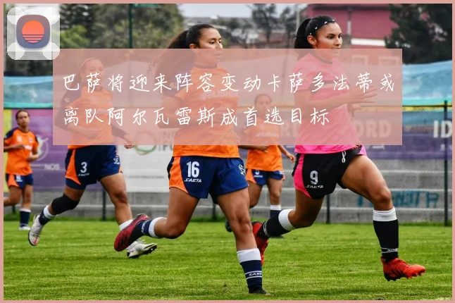 巴萨将迎来阵容变动卡萨多法蒂或离队阿尔瓦雷斯成首选目标