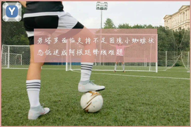 劳塔罗面临支持不足困境小蜘蛛状态低迷成阿根廷锋线难题