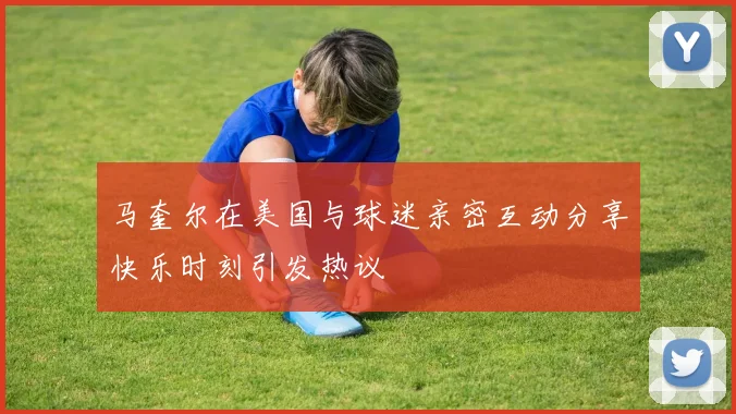 马奎尔在美国与球迷亲密互动分享快乐时刻引发热议