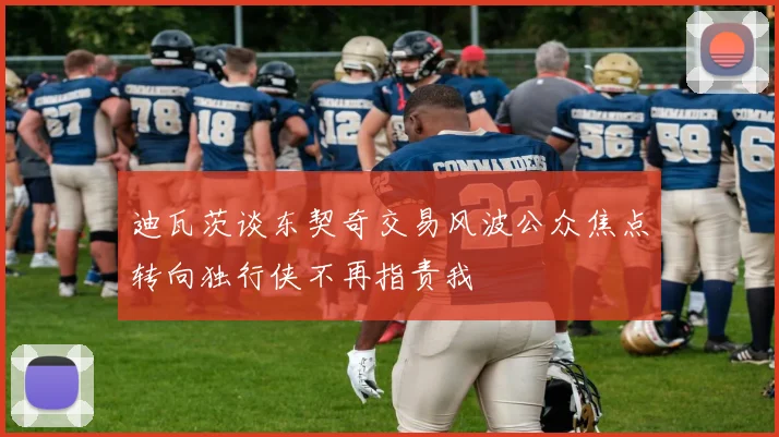 迪瓦茨谈东契奇交易风波公众焦点转向独行侠不再指责我