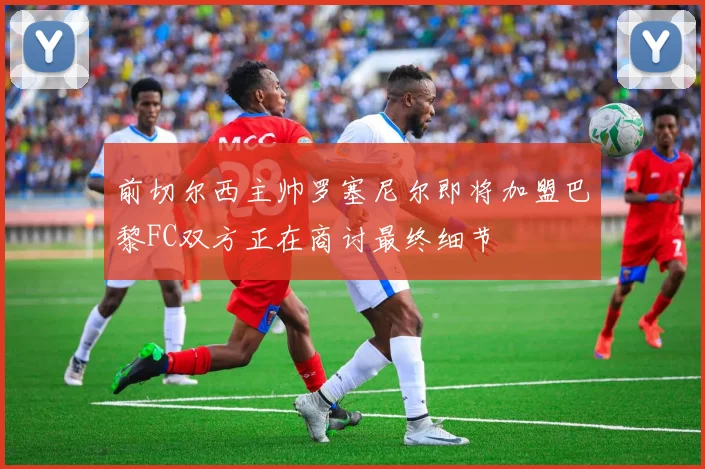 前切尔西主帅罗塞尼尔即将加盟巴黎FC双方正在商讨最终细节