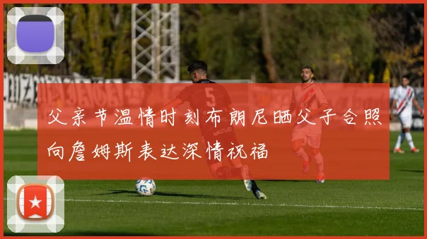 父亲节温情时刻布朗尼晒父子合照向詹姆斯表达深情祝福