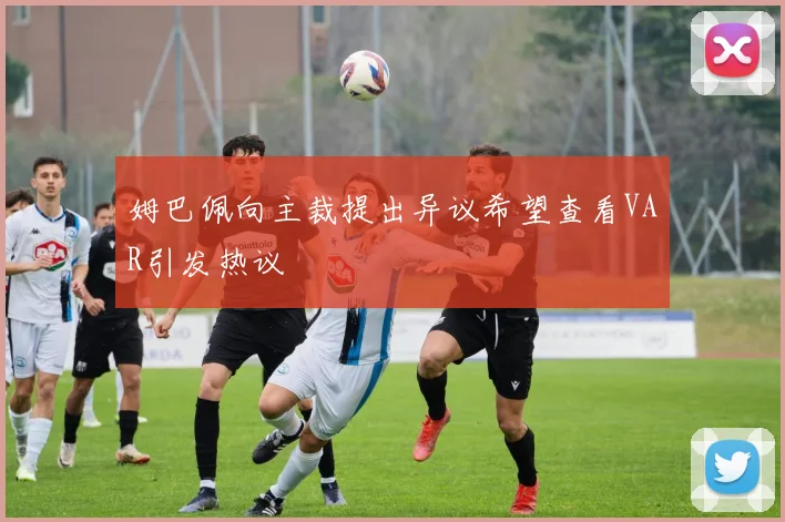 姆巴佩向主裁提出异议希望查看VAR引发热议